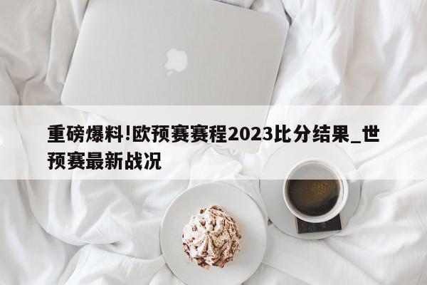 重磅爆料!欧预赛赛程2023比分结果_世预赛最新战况