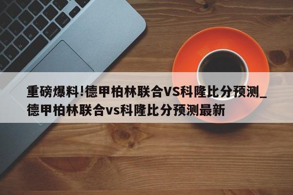 重磅爆料!德甲柏林联合VS科隆比分预测_德甲柏林联合vs科隆比分预测最新