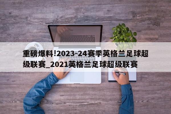 重磅爆料!2023-24赛季英格兰足球超级联赛_2021英格兰足球超级联赛