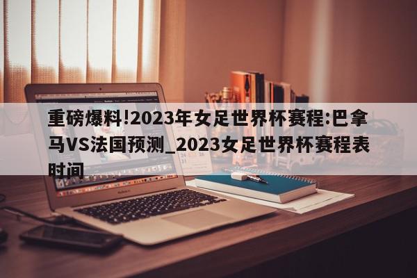 重磅爆料!2023年女足世界杯赛程:巴拿马VS法国预测_2023女足世界杯赛程表时间