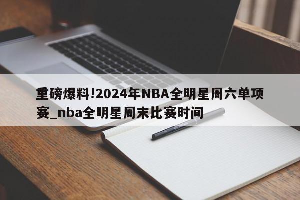 重磅爆料!2024年NBA全明星周六单项赛_nba全明星周末比赛时间