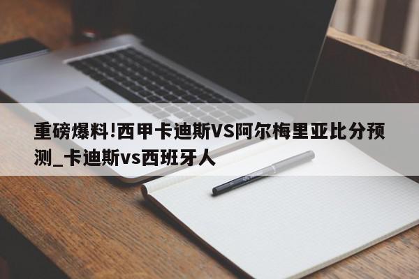 重磅爆料!西甲卡迪斯VS阿尔梅里亚比分预测_卡迪斯vs西班牙人