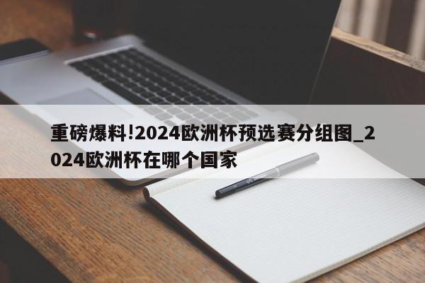 重磅爆料!2024欧洲杯预选赛分组图_2024欧洲杯在哪个国家