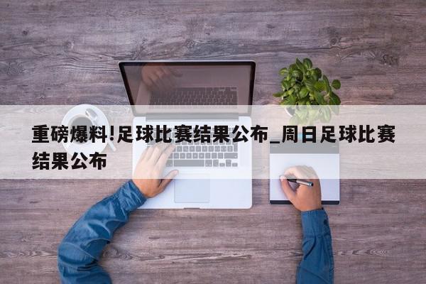 重磅爆料!足球比赛结果公布_周日足球比赛结果公布