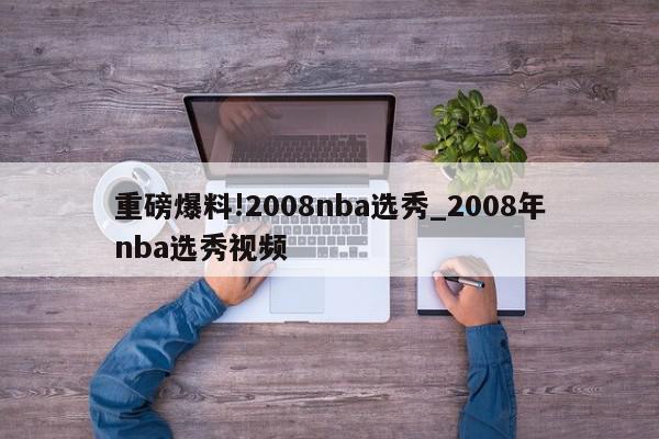 重磅爆料!2008nba选秀_2008年nba选秀视频