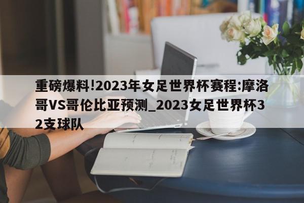 重磅爆料!2023年女足世界杯赛程:摩洛哥VS哥伦比亚预测_2023女足世界杯32支球队