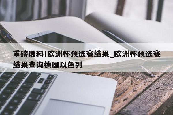 重磅爆料!欧洲杯预选赛结果_欧洲杯预选赛结果查询德国以色列