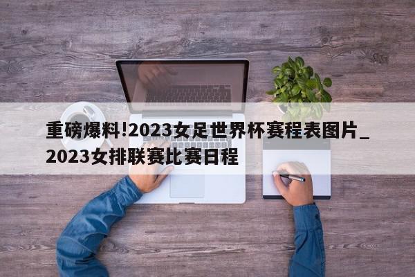 重磅爆料!2023女足世界杯赛程表图片_2023女排联赛比赛日程