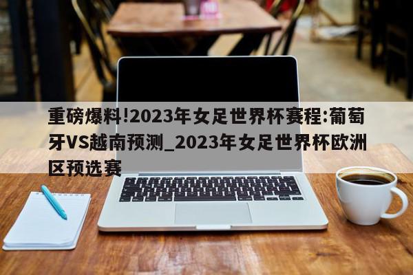 重磅爆料!2023年女足世界杯赛程:葡萄牙VS越南预测_2023年女足世界杯欧洲区预选赛