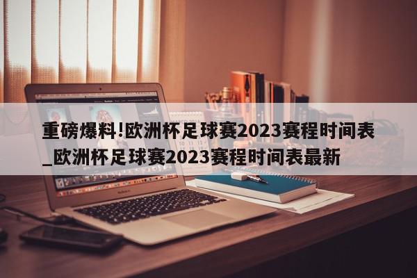 重磅爆料!欧洲杯足球赛2023赛程时间表_欧洲杯足球赛2023赛程时间表最新