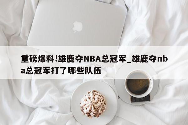 重磅爆料!雄鹿夺NBA总冠军_雄鹿夺nba总冠军打了哪些队伍