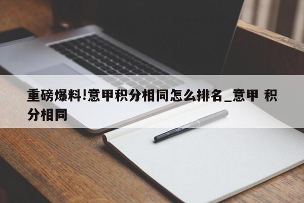 重磅爆料!意甲积分相同怎么排名_意甲 积分相同