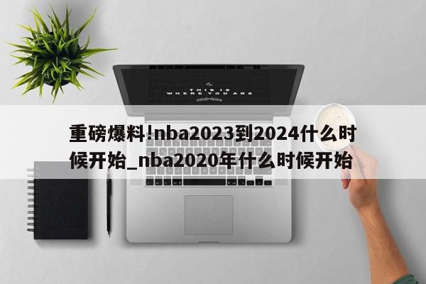 重磅爆料!nba2023到2024什么时候开始_nba2020年什么时候开始