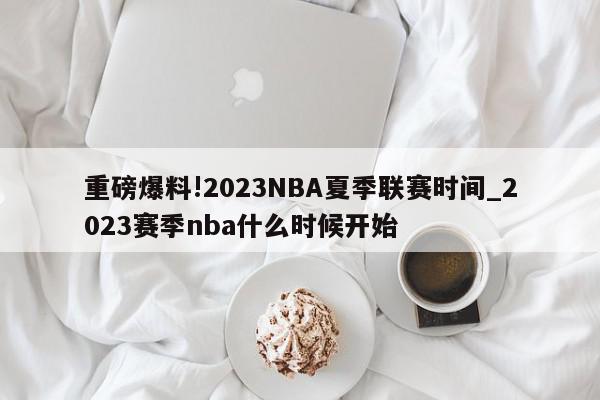 重磅爆料!2023NBA夏季联赛时间_2023赛季nba什么时候开始