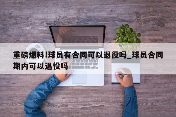 重磅爆料!球员有合同可以退役吗_球员合同期内可以退役吗