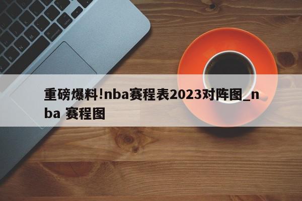 重磅爆料!nba赛程表2023对阵图_nba 赛程图