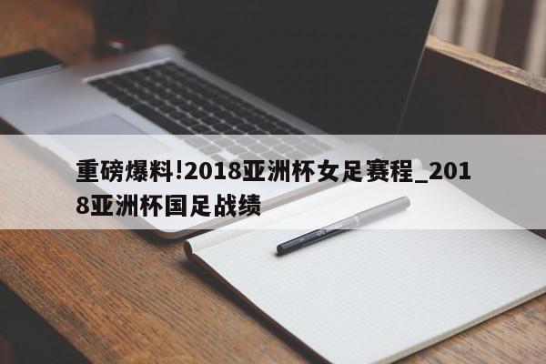 重磅爆料!2018亚洲杯女足赛程_2018亚洲杯国足战绩