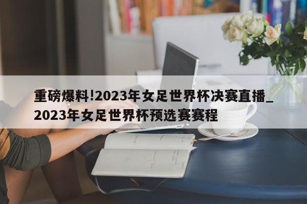 重磅爆料!2023年女足世界杯决赛直播_2023年女足世界杯预选赛赛程