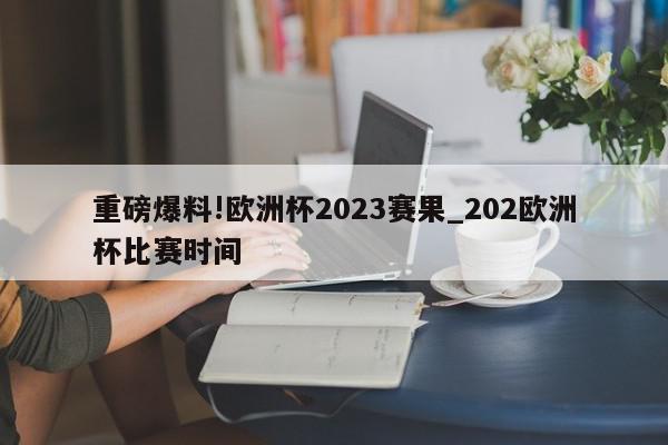 重磅爆料!欧洲杯2023赛果_202欧洲杯比赛时间