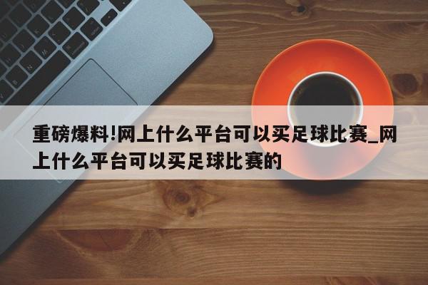 重磅爆料!网上什么平台可以买足球比赛_网上什么平台可以买足球比赛的