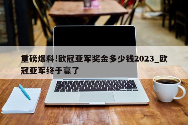 重磅爆料!欧冠亚军奖金多少钱2023_欧冠亚军终于赢了