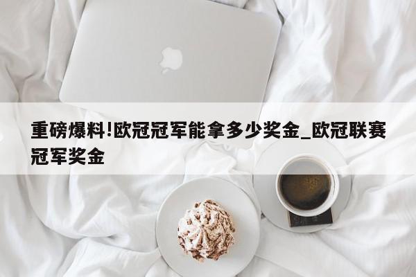 重磅爆料!欧冠冠军能拿多少奖金_欧冠联赛冠军奖金