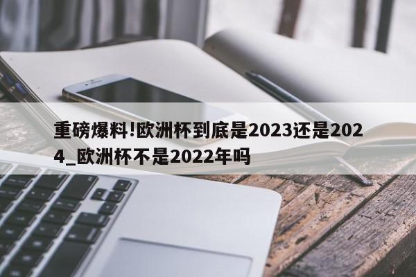 重磅爆料!欧洲杯到底是2023还是2024_欧洲杯不是2022年吗