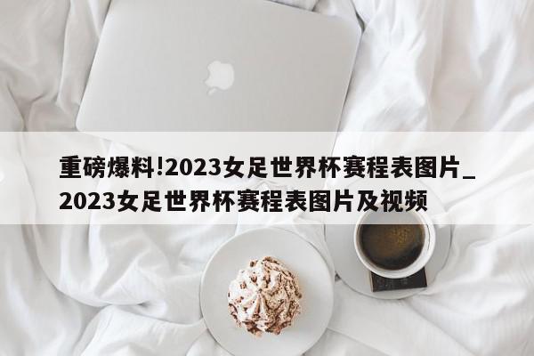 重磅爆料!2023女足世界杯赛程表图片_2023女足世界杯赛程表图片及视频