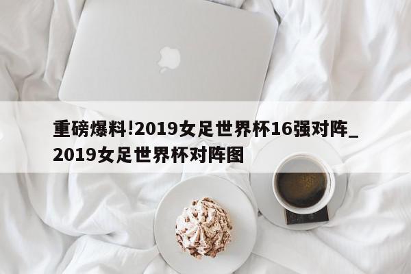 重磅爆料!2019女足世界杯16强对阵_2019女足世界杯对阵图