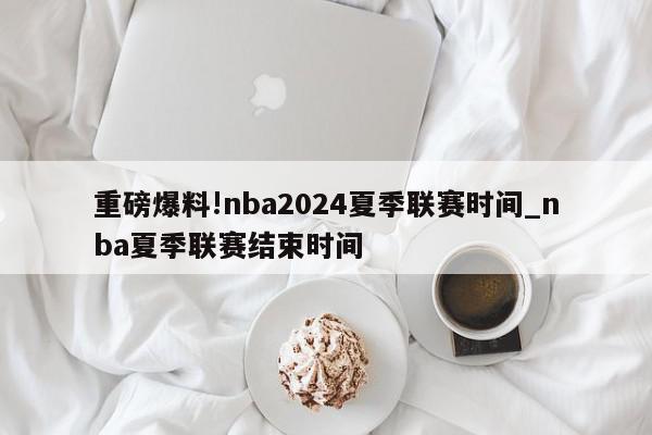 重磅爆料!nba2024夏季联赛时间_nba夏季联赛结束时间