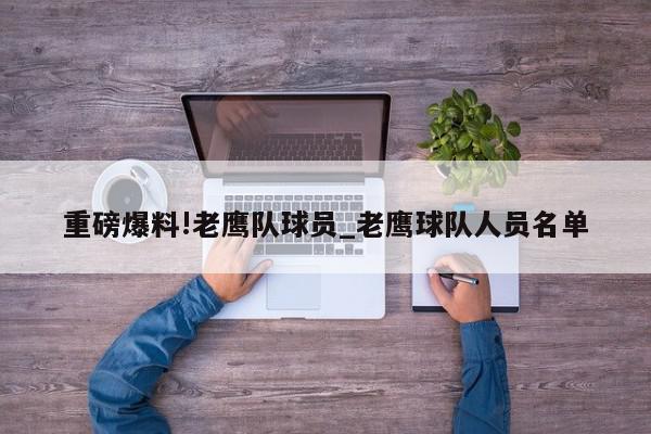 重磅爆料!老鹰队球员_老鹰球队人员名单