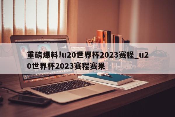 重磅爆料!u20世界杯2023赛程_u20世界杯2023赛程赛果