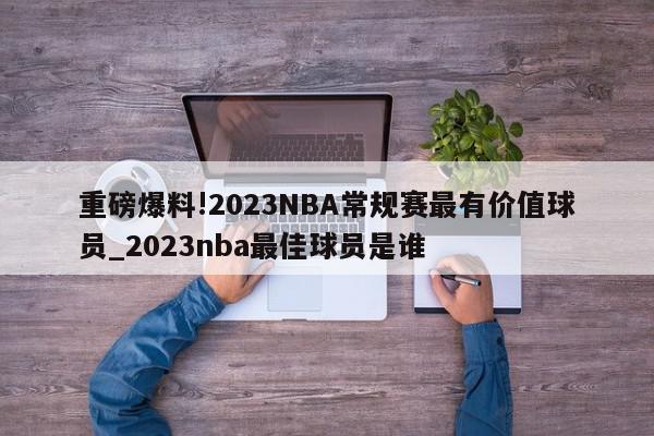 重磅爆料!2023NBA常规赛最有价值球员_2023nba最佳球员是谁