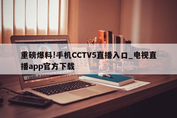 重磅爆料!手机CCTV5直播入口_电视直播app官方下载