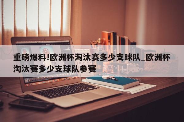 重磅爆料!欧洲杯淘汰赛多少支球队_欧洲杯淘汰赛多少支球队参赛