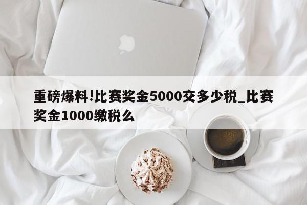 重磅爆料!比赛奖金5000交多少税_比赛奖金1000缴税么