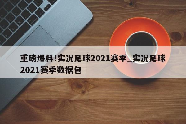 重磅爆料!实况足球2021赛季_实况足球2021赛季数据包