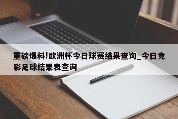 重磅爆料!欧洲杯今日球赛结果查询_今日竞彩足球结果表查询