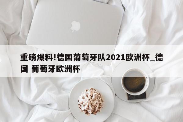 重磅爆料!德国葡萄牙队2021欧洲杯_德国 葡萄牙欧洲杯