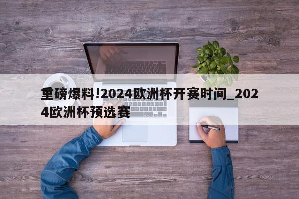 重磅爆料!2024欧洲杯开赛时间_2024欧洲杯预选赛