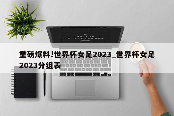 重磅爆料!世界杯女足2023_世界杯女足2023分组表