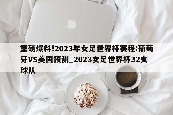 重磅爆料!2023年女足世界杯赛程:葡萄牙VS美国预测_2023女足世界杯32支球队