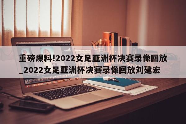 重磅爆料!2022女足亚洲杯决赛录像回放_2022女足亚洲杯决赛录像回放刘建宏