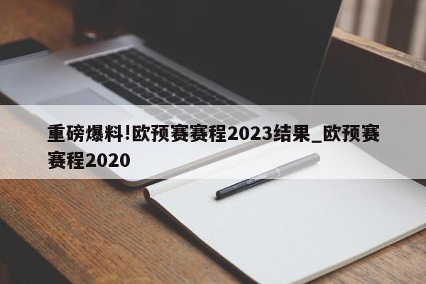 重磅爆料!欧预赛赛程2023结果_欧预赛赛程2020