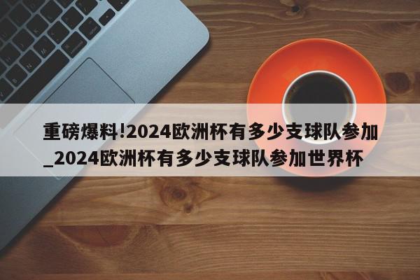 重磅爆料!2024欧洲杯有多少支球队参加_2024欧洲杯有多少支球队参加世界杯