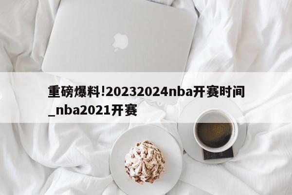 重磅爆料!20232024nba开赛时间_nba2021开赛