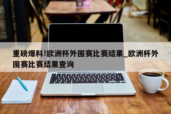 重磅爆料!欧洲杯外围赛比赛结果_欧洲杯外围赛比赛结果查询