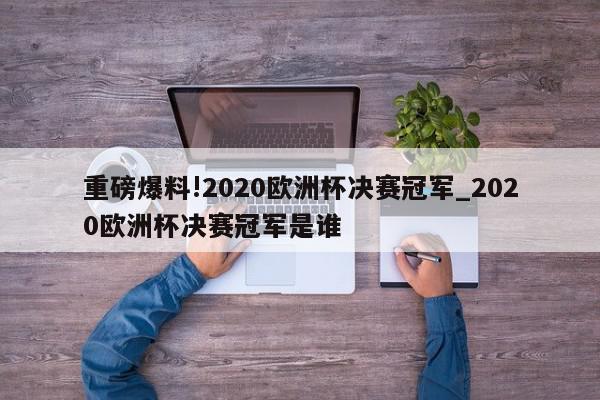 重磅爆料!2020欧洲杯决赛冠军_2020欧洲杯决赛冠军是谁