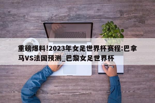 重磅爆料!2023年女足世界杯赛程:巴拿马VS法国预测_巴黎女足世界杯