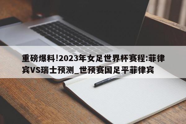 重磅爆料!2023年女足世界杯赛程:菲律宾VS瑞士预测_世预赛国足平菲律宾